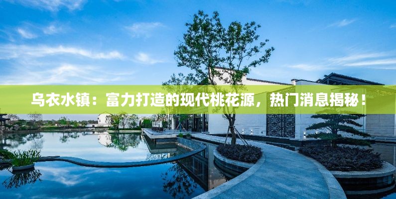 乌衣水镇：富力打造的现代桃花源，热门消息揭秘！