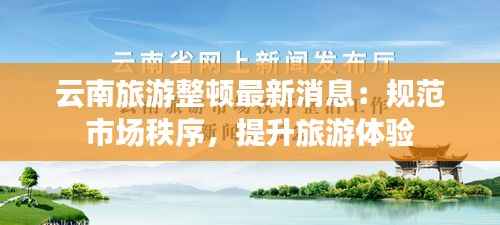 云南旅游整顿最新消息:规范市场秩序,提升旅游体验