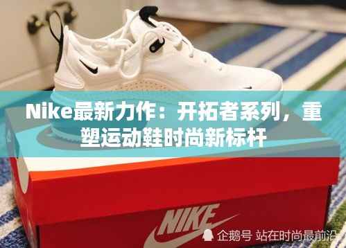 Nike最新力作:开拓者系列,重塑运动鞋时尚新标杆