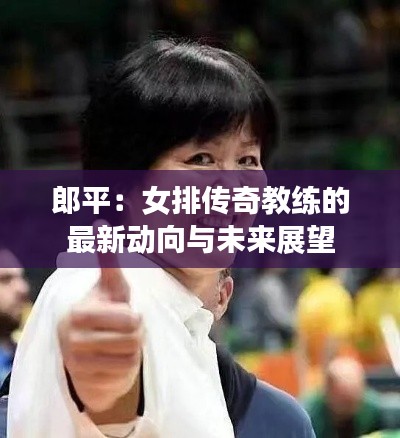 郎平：女排传奇教练的最新动向与未来展望