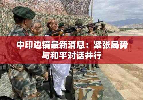 中印边镜最新消息:紧张局势与和平对话并行