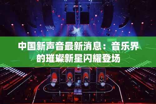 中国新声音最新消息:音乐界的璀璨新星闪耀登场