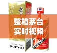 整箱茅台实时视频讲解大全:揭秘高端白酒的魅力与收藏价值