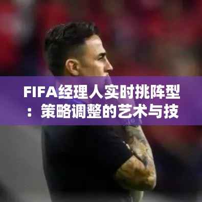 FIFA经理人实时挑阵型:策略调整的艺术与技巧