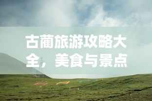 古蔺旅游攻略大全,美食与景点一网打尽!