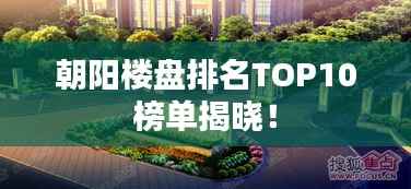 朝阳楼盘排名TOP10榜单揭晓！