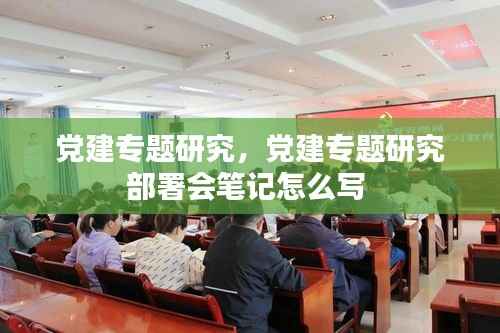 党建专题研究，党建专题研究部署会笔记怎么写 