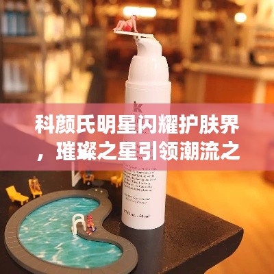 科颜氏明星闪耀护肤界，璀璨之星引领潮流之选