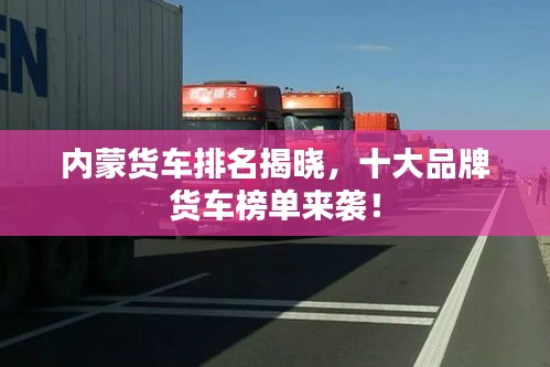 内蒙货车排名揭晓,十大品牌货车榜单来袭!