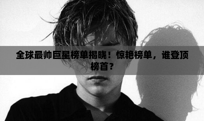 全球最帅巨星榜单揭晓!惊艳榜单,谁登顶榜首?